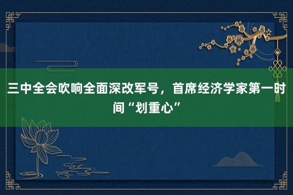 三中全会吹响全面深改军号，首席经济学家第一时间“划重心”